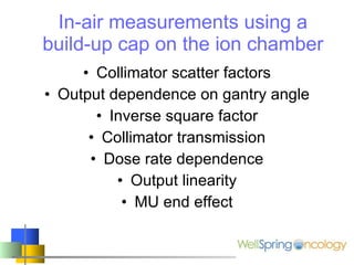 In-air measurements using a build-up cap on the ion chamber Collimator scatter factors Output dependence on gantry angle Inverse square factor Collimator transmission Dose rate dependence Output linearity MU end effect 