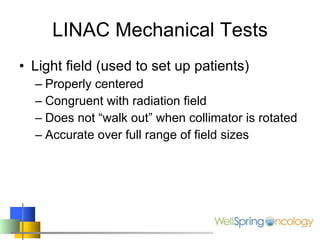 LINAC Mechanical Tests Light field (used to set up patients) Properly centered Congruent with radiation field Does not “walk out” when collimator is rotated Accurate over full range of field sizes 