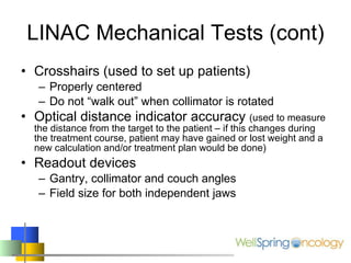 LINAC Mechanical Tests (cont) Crosshairs (used to set up patients) Properly centered Do not “walk out” when collimator is rotated Optical distance indicator accuracy  (used to measure the distance from the target to the patient – if this changes during the treatment course, patient may have gained or lost weight and a new calculation and/or treatment plan would be done) Readout devices Gantry, collimator and couch angles Field size for both independent jaws 