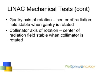LINAC Mechanical Tests (cont) Gantry axis of rotation – center of radiation field stable when gantry is rotated Collimator axis of rotation – center of radiation field stable when collimator is rotated 