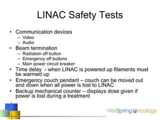 LINAC Safety Tests Communication devices Video Audio Beam termination  Radiation off button Emergency off buttons Main power circuit breaker Time delay  - when LINAC is powered up filaments must be warmed up Emergency couch pendant – couch can be moved out and down when all power is lost to LINAC Backup mechanical counter – displays dose given if power is lost during a treatment 