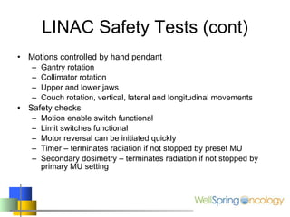 LINAC Safety Tests (cont) Motions controlled by hand pendant Gantry rotation Collimator rotation Upper and lower jaws Couch rotation, vertical, lateral and longitudinal movements Safety checks Motion enable switch functional Limit switches functional Motor reversal can be initiated quickly Timer – terminates radiation if not stopped by preset MU Secondary dosimetry – terminates radiation if not stopped by primary MU setting 