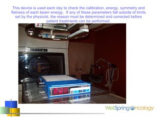 This device is used each day to check the calibration, energy, symmetry and flatness of each beam energy.  If any of these parameters fall outside of limits set by the physicist, the reason must be determined and corrected before patient treatments can be performed. 