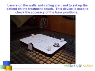 Lasers on the walls and ceiling are used to set up the patient on the treatment couch.  This device is used to check the accuracy of the laser positions.   