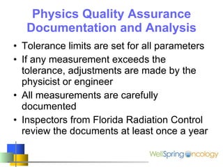 Physics Quality Assurance Documentation and Analysis Tolerance limits are set for all parameters If any measurement exceeds the tolerance, adjustments are made by the physicist or engineer All measurements are carefully documented Inspectors from Florida Radiation Control review the documents at least once a year 