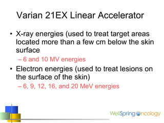 Varian 21EX Linear Accelerator X-ray energies (used to treat target areas located more than a few cm below the skin surface 6 and 10 MV energies Electron energies (used to treat lesions on the surface of the skin) 6, 9, 12, 16, and 20 MeV energies 