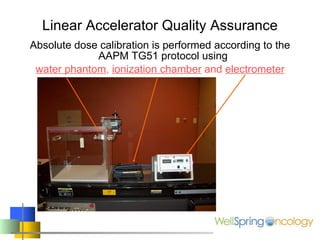Linear Accelerator Quality Assurance Absolute dose calibration is performed according to the AAPM TG51 protocol using  water phantom ,  ionization chamber  and  electrometer 