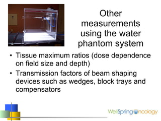 Other measurements using the water phantom system Tissue maximum ratios (dose dependence on field size and depth) Transmission factors of beam shaping devices such as wedges, block trays and compensators 