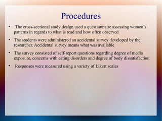 Procedures

The cross-sectional study design used a questionnaire assessing women’s
patterns in regards to what is read and how often observed

The students were administered an accidental survey developed by the
researcher. Accidental survey means what was available

The survey consisted of self-report questions regarding degree of media
exposure, concerns with eating disorders and degree of body dissatisfaction

Responses were measured using a variety of Likert scales
 