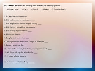 SECTION III. Please use the following scale to answer the following questions.
1. Strongly agree 2. Agree 3. Neutral 4. Disagree 5. Strongly disagree
1. My body is sexually appealing. ____
2. I like my looks just the way they are. ____
3. Most people would consider me good looking. ____
4. I like the way I look without my clothes on. ____
5. I like the way my clothes fit me. ____
6. I dislike my physique. ____
7. I am physically unattractive. ____
8 I am very conscious of even small changes in my weight. ____
9. I am on a weight loss diet. ____
10. I have tried to lose weight by fasting or going on crash diets. ____
11. My thighs rub together when I walk. ____
12. I have a bulging stomach. ____
13. I smoke to control my diet. ____
 