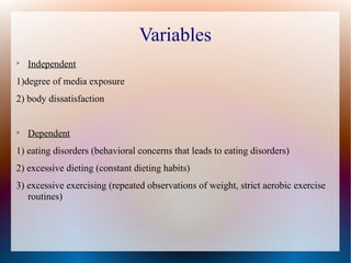 Variables

Independent
1)degree of media exposure
2) body dissatisfaction

Dependent
1) eating disorders (behavioral concerns that leads to eating disorders)
2) excessive dieting (constant dieting habits)
3) excessive exercising (repeated observations of weight, strict aerobic exercise
routines)
 