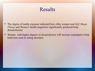 Results

The degree of media exposure indicated how often women read Self, Shape,
Fitness and Women’s health magazines significantly predicted body
dissatisfaction

Women with higher degrees of dissatisfaction will increase maladaptive body
behaviors such as eating disorders
 