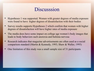 Discusssion

Hypotheses 1 was supported. Women with greater degrees of media exposure
were found to have higher degrees of dissatisfaction with their bodies

Survey results supports Hypotheses 2 which confirm that women with higher
degrees of dissatisfaction will have higher rates of media exposure

The media does have some impact on college age women’s body images that
leads to body behaviors such anorexia and bulimia nervosa

Research indicates that magazine advertisements are often used as a social
comparison standard (Martin & Kennedy, 1993; Shaw & Waller, 1995)

One limitation of this study was a small sample size of 31 participants
 