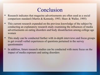 Conclusion

Research indicates that magazine advertisements are often used as a social
comparison standard (Martin & Kennedy, 1993; Shaw & Waller, 1995)

This current research expanded on the previous knowledge of the subject by
conducting an explanatory research study examining the influences of media
advertisements on eating disorders and body dissatifaction among college age
women

This study can be conducted further with in-depth interviews and focus groups
to get overall verbal experiences of questions pertained in the survey
questionnaire

In addition, future research studies can be conducted with more focus on the
impact of media exposure and eating disorders
 