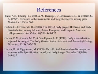 References
Field, A.E., Cheung, L., Wolf, A.M., Herzog, D., Gortmaker, S. L., & Colditz, G.
A. (1999). Exposure to the mass media and weight concerns among girls.
Pediatrics, 103(3), 660.
Forbes, G. & Frederick, D. (2008). The UCLA body project II: Breast and body
dissatisfaction among African, Asian, European, and Hispanic American
college women. Sex Roles, 58(7/8), 449-457.
Garner, D.M., Garner, M. V., & Van Egeren, L. F. (1992). Body dissatisfaction
adjusted for weight: The body illusion index. International Journal of Eating
Disorders, 12(3), 263-271.
Harper, B., & Tiggemann, M. (2008). The effect of thin ideal media images on
women's self-objectification, mood, and body image. Sex roles, 58(9/10),
649-657.
 