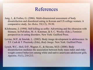 References
Jung, J., & Forbes, G. (2006). Multi-dimensional assessment of body
dissatisfaction and disordered eating in Korean and US college women: A
comparative study. Sex Roles, 55(1/2), 39-50.
Kilobourne, J. (1994). Still killing us softly: Advertising and the obsession with
thinness. In PoFallon, M. A: Katzman, & S. C. Wooley (Eds.), Feminist
perspectives in eating disorders. New York: Guilford Press.
Levine, M.P., & Smolak, L. (2002). Body image development in adolescence. In
T.F. Cash & T. Pruzinsky (Eds), Body Image. New York: Guilford Press.
Lynch, W.C., Heil, D.P., Wagner, E., & Havens, M.D. (2008). Body
dissatisfaction mediates the association between body mass index and risky
weight control behaviors among white and native americans adolescent girls.
Appetite, 51(1), 210-213.
 