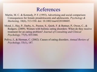 References
Martin, M. C. & Kennedy, P. F. (1993). Advertising and social comparison:
Consequences for female preadolescents and adolescents. Psychology &
Marketing, 10(6), 513-530. doi: 10.1002/mar4220100605.
Mond, J., Hay, P., Darby, A., Paxton, S., Quirk, F. & Buttner, P., Owen, C., &
Rodgers. (2009). Women with bulimic eating disorders: When do they receive
treatment for an eating problem? Journal of Consulting and Clinical
Psychology, 77(5), 835-844.
Polivy, J., & Herman, C. (2002). Causes of eating disorders. Annual Review of
Psychology, 53(1), 187.
 