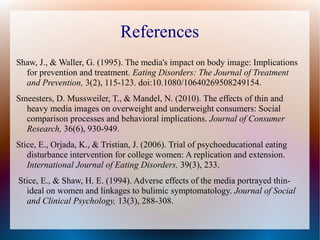 References
Shaw, J., & Waller, G. (1995). The media's impact on body image: Implications
for prevention and treatment. Eating Disorders: The Journal of Treatment
and Prevention, 3(2), 115-123. doi:10.1080/10640269508249154.
Smeesters, D. Mussweiler, T., & Mandel, N. (2010). The effects of thin and
heavy media images on overweight and underweight consumers: Social
comparison processes and behavioral implications. Journal of Consumer
Research, 36(6), 930-949.
Stice, E., Orjada, K., & Tristian, J. (2006). Trial of psychoeducational eating
disturbance intervention for college women: A replication and extension.
International Journal of Eating Disorders, 39(3), 233.
Stice, E., & Shaw, H. E. (1994). Adverse effects of the media portrayed thin-
ideal on women and linkages to bulimic symptomatology. Journal of Social
and Clinical Psychology, 13(3), 288-308.
 