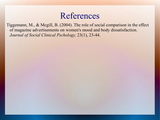 References
Tiggemann, M., & Mcgill, B. (2004). The role of social comparison in the effect
of magazine advertisements on women's mood and body dissatisfaction.
Journal of Social Clinical Pschology, 23(1), 23-44.
 