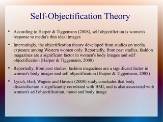 Self-Objectification Theory

According to Harper & Tiggemann (2008), self objectifiction is women's
response to media's thin ideal images

Interestingly, the objectification theory developed from studies on media
exposure among Western women only. Reportedly, from past studies, fashion
magazines are a significant factor in women's body images and self
objectification (Harper & Tiggemann, 2008)

Reportedly, from past studies, fashion magazines are a significant factor in
women's body images and self objectification (Harper & Tiggemann, 2008)

Lynch, Heil, Wagner and Havens (2008) study concludes that body
dissatsifaction is signficantly correlated with BMI, and is also associated with
women's self objectification, mood and body image
 
