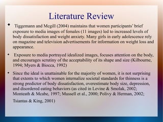 Literature Review

Tiggemann and Mcgill (2004) maintains that women participants’ brief
exposure to media images of females (11 images) led to increased levels of
body dissatisfaction and weight anxiety. Many girls in early adolescence rely
on magazine and television advertisements for information on weight loss and
appearance.

Exposure to media portrayed idealized images, focuses attention on the body,
and encourages scrutiny of the acceptability of its shape and size (Kilbourne,
1994; Myers & Biocca, 1992)

Since the ideal is unattainable for the majority of women, it is not surprising
that extents to which women internalize societal standards for thinness is a
strong predictor of body dissatisfaction, overestimate body size, depression,
and disordered eating behaviors (as cited in Levine & Smolak, 2002;
Monteath & Mcabe, 1997; Mussell et al., 2000; Polivy & Herman, 2002;
Tsiantas & King, 2001)
 