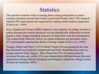 Statistics

The question remains what is causing these young participants to place
constant attention toward their bodies at potential health risks? The research
implied 49% participants are impacted by reading media fashion magazines
(Field et al., 1999)

Stice, Orjada and Tristan (2006) implied a vast majority of college women in
eating disorder prevention programs are psychologically influenced towards
negative body image including measures of depression and fat consumption.
The related body behavior factors on media influence are prevalent where
47% participants reported the desire of losing weight (Field et al., 1999)

Trampe, Stapel and Siero' s UCLA Body Project II conceptualized the idea
that increased sociocultural comparisons and body dissatisfaction caters to
young womens body images. They found that 61% of women desired
increased breasts size, while 25% were dissatisfied with their breast physical
appearance among African, European and Hispanic American college women
(Forbes & Frederick, 2007)
 