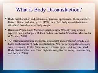 What is Body Dissatisfaction?

Body dissatisfaction is displeasure of physical appearance. The researchers
Garner, Garner and Van Egeren (1992) described body dissatisfaction as
attitudinal disturbances of body weight

Bearman, Presnell, and Martinez statistics show 50% of young women
reported being unhappy with their bodies (as cited in Smeesters, Mussweiler
& Mandel, 2009)

An International multidimensional assessment and comparative study was
based on the nature of body dissatisfaction. Non-western populations, along
with Korean and United States college women, ages 18-24 were included.
Body dissatisfaction was found highest among Korean college women(Jung
and Forbes, 2006).
 