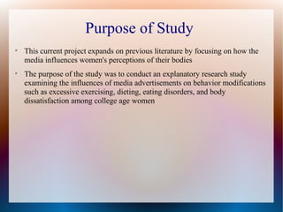 
This current project expands on previous literature by focusing on how the
media influences women's perceptions of their bodies

The purpose of the study was to conduct an explanatory research study
examining the influences of media advertisements on behavior modifications
such as excessive exercising, dieting, eating disorders, and body
dissatisfaction among college age women
Purpose of Study
 