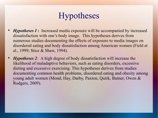 Hypotheses

Hypotheses I : Increased media exposure will be accompanied by increased
dissatisfaction with one’s body image. This hypotheses derives from
numerous studies documenting the effects of exposure to media images on
disordered eating and body dissatisfaction among American women (Field et
al., 1999; Stice & Shaw, 1994).

Hypotheses 2: A high degree of body dissatisfaction will increase the
likelihood of maladaptive behaviors, such as eating disorders, excessive
dieting and excessive exercising. This hypotheses derives from studies
documenting common health problems, disordered eating and obesity among
young adult women (Mond, Hay, Darby, Paxton, Quirk, Butner, Owen &
Rodgers, 2009).
 