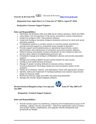 Giesecke & Devrient FZE http://www.gi-de.com
(Deputation from Alpha Data L.L.C from Jan 14th
2009 to August 8th
2010)
Designation: Customer Support Engineer
Roles and Responsibilities:
• Administer the Windows 2003 and 2008 server (Active directory, DHCP and DNS)
• Lotus Notes 7.03 and operation of file server and perform routine maintenance.
• Install and configure VPN-1 SecureClient software.
• Install and Configure Symantec Endpoint protection antivirus for client and server
operating systems.
• Troubleshoot systems in a timely manner to minimize system downtime &
provide technical support to unresolved issues brought to attention.
• Provide support and troubleshooting on operational requirements, system
administration and maintenance of computers and communication software.
• Perform backup and disaster recovery procedures for the company’s data and
perform basic network troubleshooting and tune-ups.
• Completely manage and configure all Blackberry devices and provide associated
support.
• Manage and configure BOSCH Access Control System for door access.
• Configure and install Siemens IP phones.
• Manage IT assets including Software & Licenses Library, hardware
Inventory/Enterprise Technology assets and communications system of the
company.
• Follow-up on desktop, network, and applications issues with appropriate vendors.
• Identify, define and implement IT hardware/software and network requirements
based on business needs
• Monitoring Internet usage and traffic and optimizing bandwidth.
• Manage and monitor Sysaid helpdesk software.
Hewlett-Packard (Bangalore) http://www.hp.com/ from 16th
May 2005 to 8th
Jan 2009.
Designation: Technical Support Engineer.
Roles and Responsibilities:
• Provide remote support by identifying, analyzing and troubleshooting issues of HP
Desktops, Laptops, servers and printers. Determine appropriate course of action,
and conduct repairs, modifications, and upgrade internal components and
peripherals as needed.
 