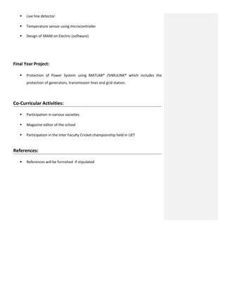  Live line detector
 Temperature sensor using microcontroller
 Design of SRAM on Electric (software)
Final Year Project:
 Protection of Power System using MATLAB® /SIMULINK® which includes the
protection of generators, transmission lines and grid station.
Co-Curricular Activities:
 Participation in various societies
 Magazine editor of the school
 Participation in the Inter Faculty Cricket championship held in UET
References:
 References will be furnished if stipulated
 