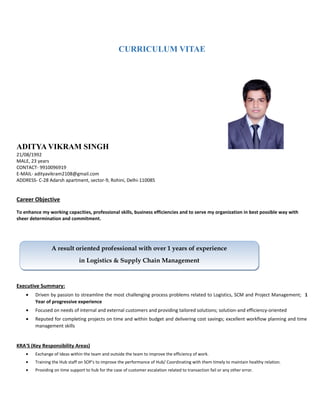 CURRICULUM VITAE
ADITYA VIKRAM SINGH
21/08/1992
MALE, 23 years
CONTACT- 9910096919
E-MAIL- adityavikram2108@gmail.com
ADDRESS- C-28 Adarsh apartment, sector-9, Rohini, Delhi-110085
Career Objective
To enhance my working capacities, professional skills, business efficiencies and to serve my organization in best possible way with
sheer determination and commitment.
Executive Summary:
• Driven by passion to streamline the most challenging process problems related to Logistics, SCM and Project Management; 1
Year of progressive experience
• Focused on needs of internal and external customers and providing tailored solutions; solution-and efficiency-oriented
• Reputed for completing projects on time and within budget and delivering cost savings; excellent workflow planning and time
management skills
KRA'S (Key Responsibility Areas)
• Exchange of Ideas within the team and outside the team to improve the efficiency of work.
• Training the Hub staff on SOP's to improve the performance of Hub/ Coordinating with them timely to maintain healthy relation.
• Providing on time support to hub for the case of customer escalation related to transaction fail or any other error.
A result oriented professional with over 1 years of experience
in Logistics & Supply Chain Management
A result oriented professional with over 1 years of experience
in Logistics & Supply Chain Management
 