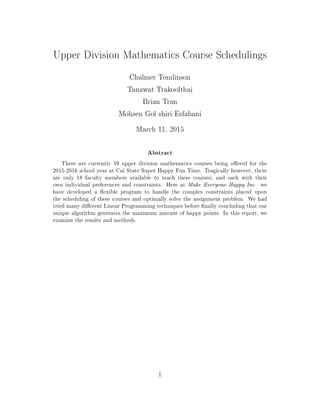 Upper Division Mathematics Course Schedulings
Chalmer Tomlinson
Tanawat Trakoolthai
Brian Tran
Mohsen Gol shiri Esfahani
March 11, 2015
Abstract
There are currently 59 upper division mathematics courses being oered for the
2015-2016 school year at Cal State Super Happy Fun Time. Tragically however, there
are only 18 faculty members available to teach these courses; and each with their
own individual preferences and constraints. Here at Make Everyone Happy Inc. we
have developed a exible program to handle the complex constraints placed upon
the scheduling of these courses and optimally solve the assignment problem. We had
tried many dierent Linear Programming techniques before nally concluding that our
unique algorithm generates the maximum amount of happy points. In this report, we
examine the results and methods.
1
 