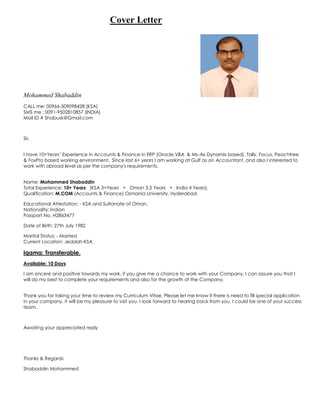 Cover Letter
Mohammed Shabaddin
CALL me: 00966-509098428 (KSA)
SMS me : 0091-9502810857 (INDIA)
Mail ID # Shabusk@Gmail.com
Sir,
I have 10+Years’ Experience in Accounts & Finance in ERP (Oracle,VBA & Ms-Ax Dynamix based), Tally, Focus, Peachtree
& FoxPro based working environment. Since last 6+ years I am working at Gulf as an Accountant, and also I interested to
work with abroad level as per the company's requirements.
Name: Mohammed Shabaddin
Total Experience: 10+ Years (KSA 3+Years + Oman 3.5 Years + India 4 Years).
Qualification: M.COM (Accounts & Finance) Osmania University, Hyderabad.
Educational Attestation: - KSA and Sultanate of Oman.
Nationality: Indian
Passport No. H2863477
Date of Birth: 27th July 1982
Marital Status: - Married
Current Location: Jeddah-KSA
Iqama: Transferable.
Available: 10 Days
I am sincere and positive towards my work, if you give me a chance to work with your Company, I can assure you that I
will do my best to complete your requirements and also for the growth of the Company.
Thank you for taking your time to review my Curriculum Vitae. Please let me know if there is need to fill special application
in your company, it will be my pleasure to visit you. I look forward to hearing back from you. I could be one of your success
team.
Awaiting your appreciated reply
Thanks & Regards
Shabaddin Mohammed
 