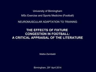 University of Birmingham
MSc Exercise and Sports Medicine (Football)
NEUROMUSCULAR ADAPTATION TO TRAINING
THE EFFECTS OF FIXTURE
CONGESTION IN FOOTBALL:
A CRITICAL APPRAISAL OF THE LITERATURE
Mattia Zambaldi
Birmingham, 29th
April 2014
 