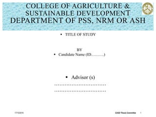 COLLEGE OF AGRICULTURE &
SUSTAINABLE DEVELOPMENT
DEPARTMENT OF PSS, NRM OR ASH
17/10/2016 CASD Thesis Committee 1
BY
 Candidate Name (ID……….)
 Advisor (s)
…………………………
…………………………
 TITLE OF STUDY
 