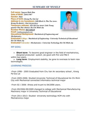 SUMMARY OF MYSELF 
Nguyen Binh Hau 
28/01/1987 
Male 
Krong Pa, Gia Lai 
04B-Block 6- Phu Tuc town- 
Krong Pa district - Gia Lai province 
28/1/5D Ten street- Linh Trung 
quarter-Thu Duc district- Ho Chi Minh city 
0937169219 
binhhau@gmail.com 
Machinical of Engineering and 
Mechatronics 
Machinical of Engineering– University Technical of Educational 
Ho Chi Minh city 
Mechatronics– University Technology Ho Chi Minh city 
MY GOAL: 
 Short term: To become good engineer in the field of mechatronics, 
designed producted system ,be good with PLC and M& E 
within two years. 
 Long term: Employment stability, be gone to overseas to learn new 
technologies. 
LEARNING PROCESS: 
-From 1998 - 2005 Graduated from Chu Van An secondary school , Krong 
Pa-Gia Lai 
-From 2005-2006: Studied University Technical of Educational Ho Chi Minh 
City with Mechanical connected Informatics technical major 
-From 02 / 2006 :illness and truant to 04/2006 years. 
-From 09/2006-09/2009 changed to college with Mechanical Manufacturing 
Machinery major in University Technical of Educational 
-From 2011-2013: Studied University technology HCM city with 
Mechatronics major 
 