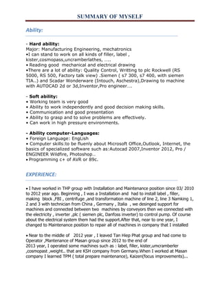 SUMMARY OF MYSELF 
Ability: 
- Hard ability: 
Major: Manufacturing Engineering, mechatronics 
•I can stand to work on all kinds of filler, label , 
kister,cosmopass,uncramberlathes, ….. 
•Reading good mechanical and electrical drawing 
•There are a lot of ability: Quality Control, Writting to plc Rockwell (RS 5000, RS 500, Factory talk view) .Siemen ( s7 300, s7 400, with siemen TIA..) and Scadar Wonderware (Intouch, Aschestra),Drawing to machine with AUTOCAD 2d or 3d,Inventor,Pro engineer…. 
- Soft ability: 
• Working team is very good 
• Ability to work independently and good decision making skills. 
• Communication and good presentation 
• Ability to grasp and to solve problems are effectively. 
• Can work in high pressure environments. 
- Ability computer-Languages: 
• Foreign Language: EngLish 
• Computer skills:to be fluenly about Microsoft Office,Outlook, Internet, the basics of specialized software such as:Autocad 2007,Inventor 2012, Pro / ENGINEER Wildfire, Photoshop… 
Programming c+ of AVR or 89c. 
EXPERIENCE: 
I have worked in THP group with Installation and Maintenance position since 03/ 2010 to 2012 year ago. Beginning , I was a Installation and had to install label , filler, making block ,FBI , centrifuge ,and transformation machine of line 2, line 3 Namking 1, 2 and 3 with technician from China , Germany , Italia , we desinged support for machines and connected between two machines by conveyors then we connected with the electricity , inverter ,plc ( siemen plc, Danfoss inverter) to control pump. Of course about the electrical system them had the support.After that, near to one year, I changed to Maintenance position to repair all of machines in company that I installed 
Near to the middle of 2012 year , I leaved Tan Hiep Phat group and had come to Operator ,Mantenance of Masan group since 2012 to the end of 
2013 year, I operated some machines such as : label, filler, kister,umcramberler ,cosmopast ,weight.. that are KSH company from Germany.When I worked at Masan company I learned TPM ( total prepare maintenance), Kaizen(focus improvements)...  