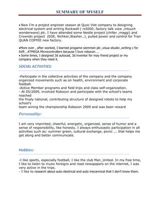 SUMMARY OF MYSELF 
Now I’m a project engineer season at Quoc Viet company to designing electrical system and writing Rockwell ( rs5000, factory talk view ,intouch wonderware) plc. I have attended some Nestle project (chiller ,maggi) and Crowndn project (EOE, Nichker,Washer..), pulled power and control for Tran QUAN COFFEE new factory. 
More over , after worked, I learned progame siemmen plc ,visua situdio ,writing c for AVR , ATMEGA Microcontrollers because I love robocon…. 
Some times, I designed 3d autocad, 3d inventor for may friend project or my company when they need it. 
SOCIAL ACTIVITIES: 
-Participate in the collective activities of the company and the company 
organized movements such as on health, environment and corporate football. 
-Active Member programs and field trips and class self-organization. 
- At 05/2009, involved Robocon and participate with the school's teams reached 
the finaly national, contributing structure of designed robots to help my school’s 
team wining the championship Robocon 2009 and was been reward 
Personality: 
I am very imprinted, cheerful, energetic, organized, sense of humor and a sense of responsibility, like honesty. I always enthusiastic participation in all activities such as: summer green, cultural exchange, picnic ... that helps me get along and better communicate. 
Hobbies: 
-I like sports, especially football, I like the club Man_United. In my free time, I like to listen to music foreigns and read newspapers on the internet, I was very active in the trips. - I like to research about auto electrical and auto mecannical that I don’t know them. 