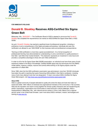 help@asq.org
Contact:
ASQ Customer Care
(414) 272-8575
FOR IMMEDIATE RELEASE
Donald B. Stoakley Receives ASQ-Certified Six Sigma
Green Belt
Milwaukee, Wis., 06/02/2007 — The Certification Board of ASQ is pleased to announce that Donald B.
Stoakley has completed the requirements to be named an ASQ-Certified Six Sigma Green Belt, or ASQ
SSGB.
As such, Donald B. Stoakley has reached a significant level of professional recognition, indicating a
proficiency in and a comprehension of Six Sigma principles and practices. Individuals who earn this
certification are allowed to use “ASQ SSGB” on their business cards and professional correspondence.
“Earning an ASQ certification is more than a great accomplishment - it’s a formal recognition of
professionals that they have demonstrated an understanding of, and a commitment to, quality practices in
their field,” said ASQ Chair Cecilia Kimberlin. “This distinction represents an investment in ones future and
provides a competitive advantage to those who earn ASQ certifications.”
In order to sit for the Six Sigma Green Belt (SSGB) examination, an individual must have three years of work
experience related to the Body of Knowledge. Certified SSGBs apply tools and techniques from the DMAIC
model (define, measure, analyze, improve and control) while working on Six Sigma projects under the
supervision of a Black Belt.
Since 1968, when the first ASQ certification examination was administered, more than 190,000 individuals
have taken the path to reaching their goal of becoming ASQ-certified in their field or profession, including
many of who have attained more than one designation. To learn more about ASQ’s Certified Six Sigma
Green Belt program, visit http://www.asq.org/certification/control/six-sigma-green-belt.
About ASQ
ASQ is a global community of people dedicated to quality who share the ideas and tools that make our
world work better. With millions of individual and organizational members of the community in 150 countries,
ASQ has the reputation and reach to bring together the diverse quality champions who are transforming the
world’s corporations, organizations and communities to meet tomorrow’s critical challenges. ASQ is
headquartered in Milwaukee, Wis., with national service centers in China, India, Mexico and a regional
service center in the United Arab Emirates. Learn more about ASQ’s members, mission, technologies and
training at www.asq.org.
600 N. Plankinton Ave. - Milwaukee, WI 53203-2914 - 800-248-1946 - www.asq.org
 