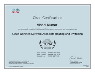 Cisco Certifications
Vishal Kumar
has successfully completed the Cisco certification exam requirements and is recognized as a
Cisco Certified Network Associate Routing and Switching
Date Certified
Valid Through
Cisco ID No.
October 19, 2015
October 19, 2018
CSCO12877333
Validate this certificate's authenticity at
www.cisco.com/go/verifycertificate
Certificate Verification No. 424304300747FOAG
Chuck Robbins
Chief Executive Officer
Cisco Systems, Inc.
© 2016 Cisco and/or its affiliates
600263122
0304
 