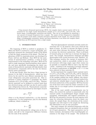 Measurement of the elastic constants for Thermoelectric materials: Ce.75Fe3CoSb12 and
CeFe4Sb12
Daniel Lavanant
Department of Physics and Astronomy
College of Charleston
Advisor–Alem Teklu
Department of Physics and Astronomy
College of Charleston
(Dated: April 21, 2015)
Using resonant ultrasound spectroscopy (RUS), the complete elastic constant matrix will be de-
termined for two single crystal thermoelectric samples of Ce.75Fe3CoSb12 and CeFe4Sb12 with
known shape, crystallographic orientation and density. This can be accomplished by measuring a
vast amount of resonant frequencies from a sample. The square of these frequencies is dependent
upon the product of the elastic constants and linear dimensions of the sample. So, with the known
shape, crystallographic orientation, density and linear dimensions, I can obtain the complete elastic
moduli from one RUS spectrum from a single sample.
I. INTRODUCTION
The beginning of RUS is credited to geophysics [1].
When the Earth is excited by a major earthquake, geo-
physicists measured the vibrational modes of the Earth
to ﬁnd the elastic properties of the planet. The ﬁrst ap-
plications of RUS to materials-science was developed by
Frazer, LeCraw and Holland. Once RUS hit the main-
stream of material-science problems, a series of major
improvements in the technology took place. RUS can be
used to make important characterizations about materi-
als, and more speciﬁcally investigating the elastic con-
stants of thermoelectric materials will help identify what
thermoelectric compounds will be the best for thermo-
electric power generation.
In the past decade, there has been a huge increase in
interest in the ﬁeld of thermoelectric, which has been
driven by the need for more eﬃcient materials for elec-
tronic refrigeration and power generation [2]. This ex-
periment is being conducted to investigate the elastic
constants of Ce.75Fe3CoSb12 and CeFe4Sb12. Thermo-
electric materials can be designed to convert waste heat
into electrical energy, and they can also be used in solid-
state refrigeration devices [2]. Thermoelectric materials’
eﬃciencies are often characterized by their ﬁgure of merit
ZT =
S2
σT
κ
(1)
where σ is the thermal conductivity, κ is the electrical
conductivity, T is the temperature, and S is the Seebeck
coeﬃcient, which is deﬁned as
S = −
∆V
∆T
(2)
where ∆V is the thermoelectric voltage seen at the ter-
minals, and ∆T is the temperature diﬀerence between
the two ends of the material.
The best thermoelectric materials currently used in de-
vices have ZT ≈ 1 [2]; however, this is not a limit for the
ﬁgure of merit. In order to increase the ﬁgure of merit
one must either decrease the thermal conductivity and
or increase the electrical conductivity. There is all kinds
of research going on to ﬁnd way to increase the ﬁgure of
merit. For example, thermoelectric clathrates and ﬁlled
skutterudites with crystal structures with ”Rattlers” [2].
This technique involves the concept of minimum ther-
mal conductivity, which is successfully veriﬁed in crys-
tal structures with large empty cages where atoms can
be partially or completely ﬁlled in such a way that they
”rattle,” resulting in the scattering of acoustic phonons.
At elevated temperatures of 600-800K a ZT ≈ 1.5 has
been achieved in these materials [2].
In this experiment the complete elastic constant matri-
ces of Ce.75Fe3CoSb12 and CeFe4Sb12 will be obtained,
analyzed and related to their ﬁgures of merit. If either
of the samples exhibits low elastic stiﬀness, this charac-
terization would correlate to a low thermal conductivity,
and relatively valuable ﬁgure of merit depending on the
electrical conductivity of the sample[2]. RUS has become
one of the best tools to ﬁnd the elastic constants in ma-
terials, but it is no simple system of measurements and
computations.
One of the most notable accomplishments was by
Ohno, who created the method to numerically solve the
resonant modes of parallelepiped shapes samples with
tetragonal, orthorhombic and trigonal symmetries [1].
RUS has the potential to become the most superior tech-
nique for extracting information about the elastic con-
stants, the sample shape, the orientation of the crystal-
lographic axis with respect to the sample [3]. Extracting
this information is not an easy procedure.
One must compare the measured frequencies with the
computed frequencies that are calculated with an initial
set of input parameters. The input parameters can be
elastic constants, descriptions of the crystallographic ori-
entation or the shape of the sample. The methods for
 
