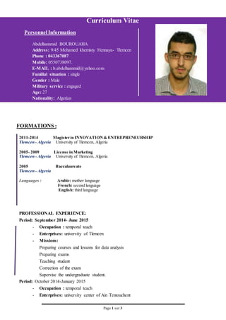 Page 1 sur 3
Curriculum Vitae
Personnel Information
Abdelhammid BOUROUAHA
Address: 9/45 Mohamed khemisty Hennaya- Tlemcen
Phone : 043367087
Mobile: 0550738097.
E-MAIL : b.abdelhammid@yahoo.com
Familial situation : single
Gender : Male
Military service : engaged
Age: 27
Nationality: Algerian
FORMATIONS :
2011-2014 Magister in INNOVATION& ENTREPRENEURSHIP
Tlemcen - Algeria University of Tlemcen, Algeria
2005- 2009 License in Marketing
Tlemcen - Algeria University of Tlemcen, Algeria
2005 Baccalaureate
Tlemcen - Algeria
Languages : Arabic: mother language
French: second language
English: third language
PROFESSIONAL EXPERIENCE:
Period: September 2014- June 2015
- Occupation : temporal teach
- Enterprises: university of Tlemcen
- Missions:
Preparing courses and lessons for data analysis
Preparing exams
Teaching student
Correction of the exam
Supervise the undergraduate student.
Period: October 2014-January 2015
- Occupation : temporal teach
- Enterprises: university center of Ain Temouchent
 