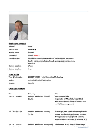 Unrestricted 1 / 6
PERSONAL PROFILE
Gender: Male
Date of Birth: 1963.04 14
Marital Status: Married
Languages: English (Fluent )
Computer Skill: Competent in industrial engineering/ manufacturing technology,
Quality management, Kaizen/lean/6 sigma, project management,
TPM, SCM
Current Location: Wuhan
Desired Location: Jinan
EDUCATION
Time & University: 1980.07 ~ 1984.9 , Hefei University of Technology
Major: Industrial Electrical Automation
Degree: Bachelor
CAREER SUMMARY
Time
2014 07 ~ present
2012.08 ~ 2014.07
2011.01 ~2012.03
Company
Siemens Transformer (Wuhan)
Co., ltd
Siemens Transformer (Wuhan)
Co., ltd
Siemens Transformer (Guangzhou)
Title
Operation manager
Responsible for Manufacturing and test
(Workshop, Manufacturing technology, test
and facilities management)
OE manager, new type transformer (Wuhan 1st
furnace transformer) development manager,
strategic supplier development, Siemens
senior key expert (Certified by Headquarters).
Siemens new facility construction manager
 