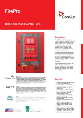 FirePro
Diesel Fire Pump Control Panel
Description
Beneﬁts
ComAp is a member of
AMPS (The Association of
Manufacturers of Power
generating Systems).
ComAp products meet the highest
standards, with every stage of production
undertaken in accordance with the ISO
certiﬁcation obtained in 1998.
AirGate
Modern communications made simple. ComAp’s powerful AirGate technology is provided
in a range of our controllers and makes remote Internet connection to the ComAp
controller easy. Just register the AirGate enabled controller on our website and from then
on let ComAp’s unique system locate and maintain contact with the controller, no need to
worry about VPNs, static IP addresses or corporate ﬁrewalls, simple!
“AirGate – Simply connected.”
WebSupervisor
The WebSupervisor system, a secure cloud-based remote monitoring system which allows
equipment ﬁtted with various types ComAp units to be monitored via the Internet from
a remote PC or other web enabled device such as smartphone, webbook, etc. It operates
in any Internet browser and needs no special software to be installed. User can view
recorded data from their equipment, receive email alerts on alarms and control the remote
units. Dedicated applications for iPhone and Android provide a truly mobile constant
connection with the monitored equipment.
LOCATE
ComAp’s LOCATE system uses the power of GPRS communications technology to provide
users and peace of mind that the monitored asset is where it should be. Locate provides
location data to theWebSupervisor system without the need for costly GPS positioning
equipment and works anywhere there is a mobile phone signal, even indoors. Not only will
WebSupervisor show the position of the monitored equipment, it will also maintain a track
history and show route of the movement on a map.
LOCATE – Simply Here!
FirePro Diesel Fire Pump Control
Panel is designed for diesel driven fire
pumps based on the AS2941-2013
standard. The panel is constructed
with quality components and the
hardware of a standard ComAp
industrial engine controller, with a
proven track record for flexible and
reliable diesel applications.
Emergency manual operation allows
the diesel engine to be started using
local buttons on the fascia of the
controller or by external buttons on
the control panel. Automatic mode of
operation provides starting by system
pressure switch or pressure
transducer.
The control system incorporates two
battery charging systems; the
controller monitors both the voltage
and charge current on both battery
systems and is available for display
on the LCD screen.
Ÿ Engine protections can be enabled
in Manual Mode for testing
Ÿ Remote Display panel available –
economical solution for remote
display and control in FIP or
control room
Ÿ Monitoring and control via internet
or cellular network including active
eMail or SMS, with optional
communications cards.
Ÿ Advanced History File logging –
easy troubleshooting
Ÿ All engine starts and significant
events logged
Ÿ Electronic or Mechanical engine
control
Ÿ Smooth engine speed control
Ÿ Perfect price/performance ratio
Ÿ Jacking Pump Control - option
available
Ÿ System Pressure or Water Tank
level monitoring – option available
Ÿ Connection to BMS or site SCADA
via Modbus TCP or RS485 with
optional communications cards
 