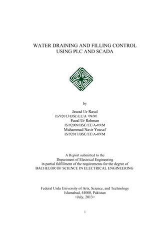 WATER DRAINING AND FILLING CONTROL
USING PLC AND SCADA
by
Jawad Ur Rasul
IS/92013/BSC/EE/A_09/M
Fazal Ur Rehman
IS/92009/BSC/EE/A-09/M
Muhammad Nasir Yousaf
IS/92017/BSC/EE/A-09/M
A Report submitted to the
Department of Electrical Engineering
in partial fulfillment of the requirements for the degree of
BACHELOR OF SCIENCE IN ELECTRICAL ENGINEERING
Federal Urdu University of Arts, Science, and Technology
Islamabad, 44000, Pakistan
<July, 2013>
i
 