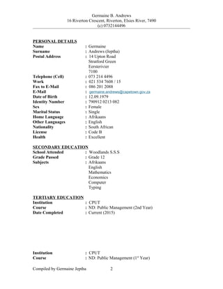 Germaine B. Andrews
16 Riverton Crescent, Riverton, Elsies River, 7490
(c) 0732144496
PERSONAL DETAILS
Name : Germaine
Surname : Andrews (Jeptha)
Postal Address : 14 Upton Road
Stratford Green
Eersterivier
7100
Telephone (Cell) : 073 214 4496
Work : 021 534 7608 / 15
Fax to E-Mail : 086 201 2088
E-Mail : germaine.andrews@capetown.gov.za
Date of Birth : 12.09.1979
Identity Number : 790912 0213 082
Sex : Female
Marital Status : Single
Home Language : Afrikaans
Other Languages : English
Nationality : South African
License : Code B
Health : Excellent
SECONDARY EDUCATION
School Attended : Woodlands S.S.S
Grade Passed : Grade 12
Subjects : Afrikaans
English
Mathematics
Economics
Computer
Typing
TERTIARY EDUCATION
Institution : CPUT
Course : ND: Public Management (2nd Year)
Date Completed : Current (2015)
Institution : CPUT
Course : ND: Public Management (1st
Year)
Compiled by Germaine Jeptha 2
 
