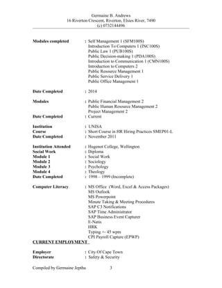 Germaine B. Andrews
16 Riverton Crescent, Riverton, Elsies River, 7490
(c) 0732144496
Modules completed : Self Management 1 (SFM100S)
Introduction To Computers 1 (INC100S)
Public Law 1 (PUB100S)
Public Decision-making 1 (PDA100S)
Introduction to Communication 1 (CMN100S)
Introduction to Computers 2
Public Resource Management 1
Public Service Delivery 1
Public Office Management 1
Date Completed : 2014
Modules : Public Financial Management 2
Public Human Resource Management 2
Project Management 2
Date Completed : Current
Institution : UNISA
Course : Short Course in HR Hiring Practices SMEP01-L
Date Completed : November 2011
Institution Attended : Hugenot College, Wellington
Social Work : Diploma
Module 1 : Social Work
Module 2 : Sociology
Module 3 : Psychology
Module 4 : Theology
Date Completed : 1998 – 1999 (Incomplete)
Computer Literacy : MS Office (Word, Excel & Access Packages)
MS Outlook
MS Powerpoint
Minute Taking & Meeting Procedures
SAP C3 Notifications
SAP Time Administrator
SAP Business Event Capturer
E-Natis
HRK
Typing +- 45 wpm
CPI Payroll Capture (EPWP)
CURRENT EMPLOYMENT
Employer : City Of Cape Town
Directorate : Safety & Security
Compiled by Germaine Jeptha 3
 