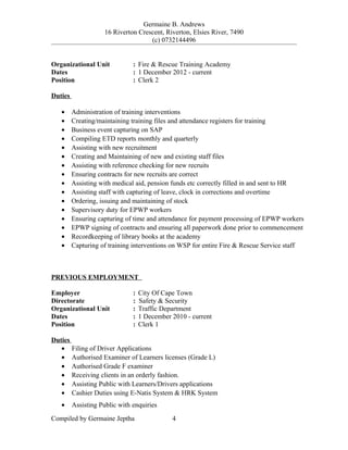 Germaine B. Andrews
16 Riverton Crescent, Riverton, Elsies River, 7490
(c) 0732144496
Organizational Unit : Fire & Rescue Training Academy
Dates : 1 December 2012 - current
Position : Clerk 2
Duties
• Administration of training interventions
• Creating/maintaining training files and attendance registers for training
• Business event capturing on SAP
• Compiling ETD reports monthly and quarterly
• Assisting with new recruitment
• Creating and Maintaining of new and existing staff files
• Assisting with reference checking for new recruits
• Ensuring contracts for new recruits are correct
• Assisting with medical aid, pension funds etc correctly filled in and sent to HR
• Assisting staff with capturing of leave, clock in corrections and overtime
• Ordering, issuing and maintaining of stock
• Supervisory duty for EPWP workers
• Ensuring capturing of time and attendance for payment processing of EPWP workers
• EPWP signing of contracts and ensuring all paperwork done prior to commencement
• Recordkeeping of library books at the academy
• Capturing of training interventions on WSP for entire Fire & Rescue Service staff
PREVIOUS EMPLOYMENT
Employer : City Of Cape Town
Directorate : Safety & Security
Organizational Unit : Traffic Department
Dates : 1 December 2010 - current
Position : Clerk 1
Duties
• Filing of Driver Applications
• Authorised Examiner of Learners licenses (Grade L)
• Authorised Grade F examiner
• Receiving clients in an orderly fashion.
• Assisting Public with Learners/Drivers applications
• Cashier Duties using E-Natis System & HRK System
• Assisting Public with enquiries
Compiled by Germaine Jeptha 4
 