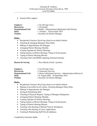 Germaine B. Andrews
16 Riverton Crescent, Riverton, Elsies River, 7490
(c) 0732144496
• General office support
Employer : City Of Cape Town
Directorate : City Health
Organizational Unit : Health - Administration (Klipfontein Sub District)
Dates : 1 October – 30 November 2010
Position : Secretary for District Manager
Duties
• Receptionist Function. Receiving clients in an orderly fashion.
• Checking & managing Managers Diary Daily.
• Making of Appointments obo Manager.
• Arranging District Meetings Monthly.
• Creating Agendas for District Meetings.
• Taking minutes at District Meetings. Filing of all documents.
• Typing of District Meeting Minutes.
• Assisting Clerk with HR402 capturing (informal training).
Reason for leaving : Was offered a Clerk 1 position.
Employer : City Of Cape Town
Directorate : Community Services
Organizational Unit : Library Information Services - Administration (District 6)
Dates : 01 August 2009 – 30 September 2010
Position : Secretary for District Manager
Duties
• Receptionist Function. Receiving clients in an orderly fashion.
• Making of tea/coffee for all visitors. Checking Managers Diary Daily.
• Making of Appointments obo Manager.
• Sorting & Distributing Mail
• Checking of Payment Request. Typing of Managers Delegations.
• Arranging District Meetings Monthly.
• Creating Agendas for District Meetings.
• Taking minutes at District Meetings. Filing of all documents.
• Typing of District Meeting Minutes.
• Assisting with checking of Manual Time & Attendances.
• Assisting with checking of Leave Applications.
• Creating & Maintaining Staff Files & databases.
Compiled by Germaine Jeptha 5
 